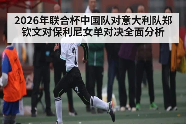 2026年联合杯中国队对意大利队郑钦文对保利尼女单对决全面分析 - Kaiyun sports